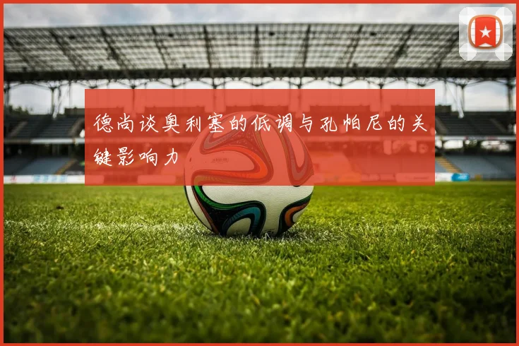 德尚谈奥利塞的低调与孔帕尼的关键影响力