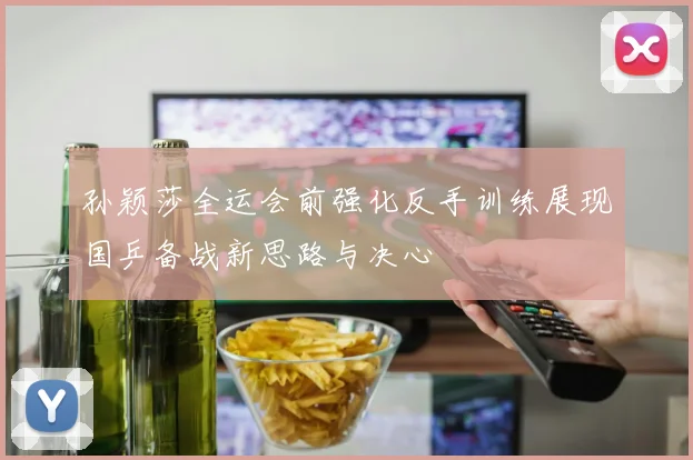 孙颖莎全运会前强化反手训练展现国乒备战新思路与决心