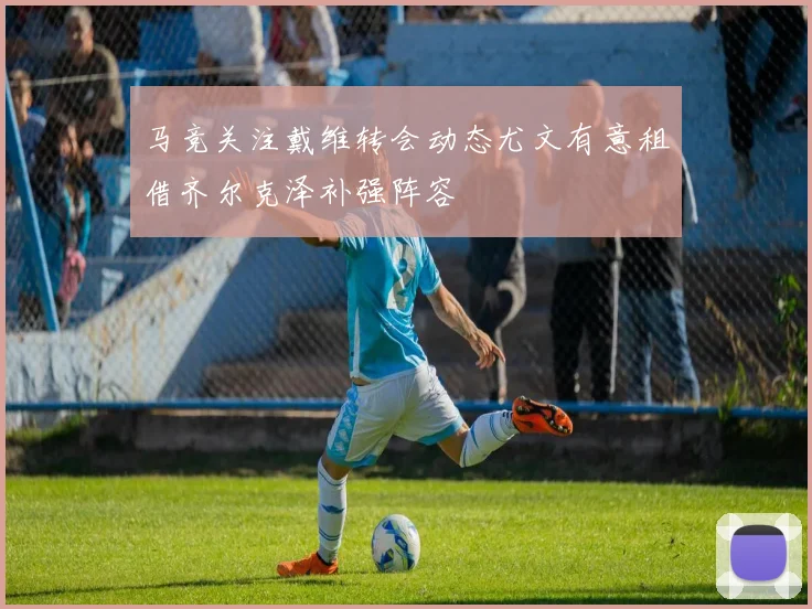 马竞关注戴维转会动态尤文有意租借齐尔克泽补强阵容