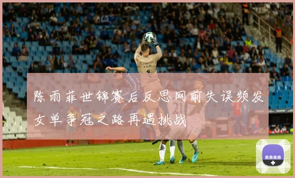陈雨菲世锦赛后反思网前失误频发女单争冠之路再遇挑战