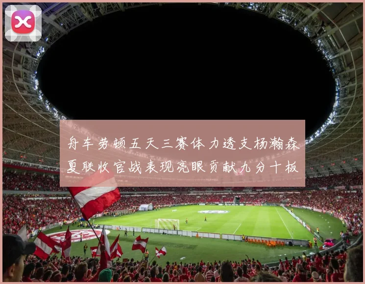 舟车劳顿五天三赛体力透支杨瀚森夏联收官战表现亮眼贡献九分十板