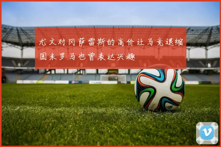 尤文对冈萨雷斯的高价让马竞退缩国米罗马也曾表达兴趣
