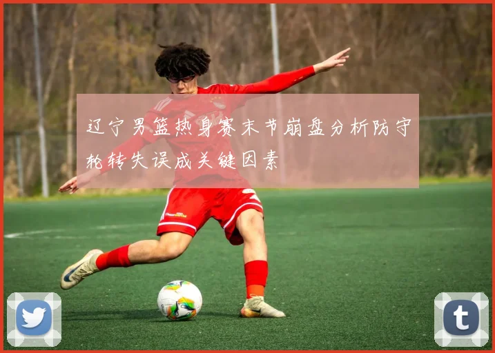 辽宁男篮热身赛末节崩盘分析防守轮转失误成关键因素