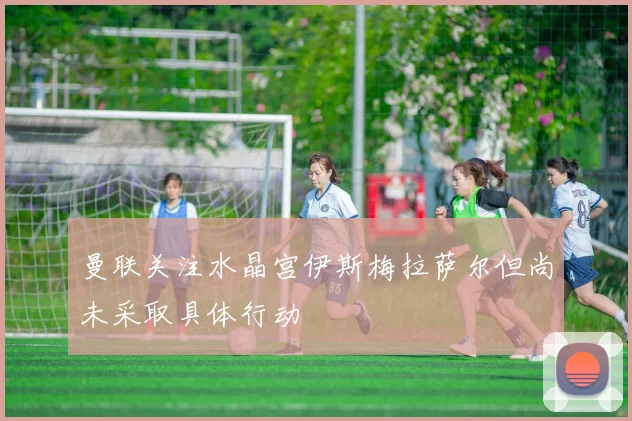 曼联关注水晶宫伊斯梅拉萨尔但尚未采取具体行动
